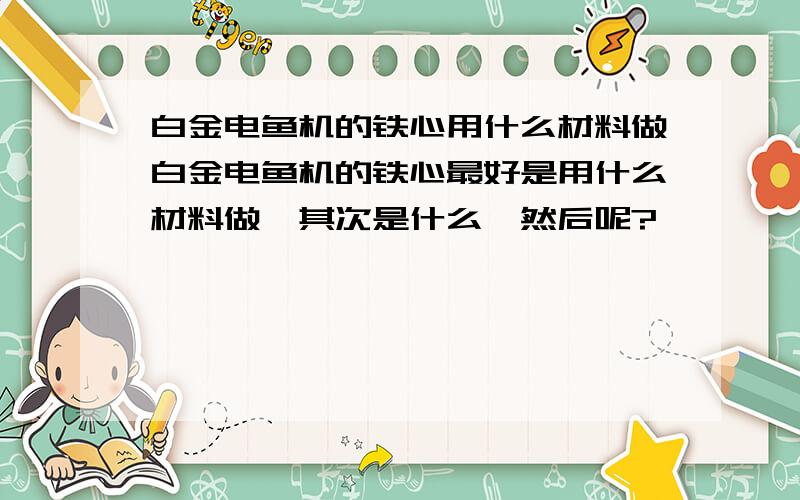 白金电鱼机的铁心用什么材料做白金电鱼机的铁心最好是用什么材料做,其次是什么,然后呢?