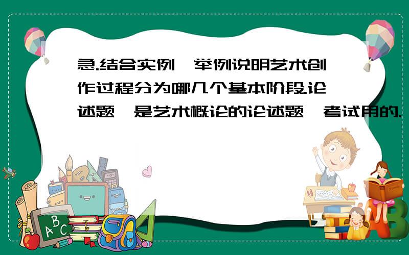 急.结合实例,举例说明艺术创作过程分为哪几个基本阶段.论述题,是艺术概论的论述题,考试用的.