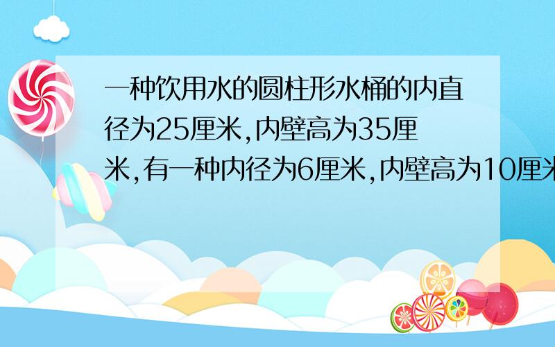 一种饮用水的圆柱形水桶的内直径为25厘米,内壁高为35厘米,有一种内径为6厘米,内壁高为10厘米的玻璃杯,若把一桶饮用水分盛于这种玻璃杯，需要几个玻璃杯？要解方程的要详解谢谢·····