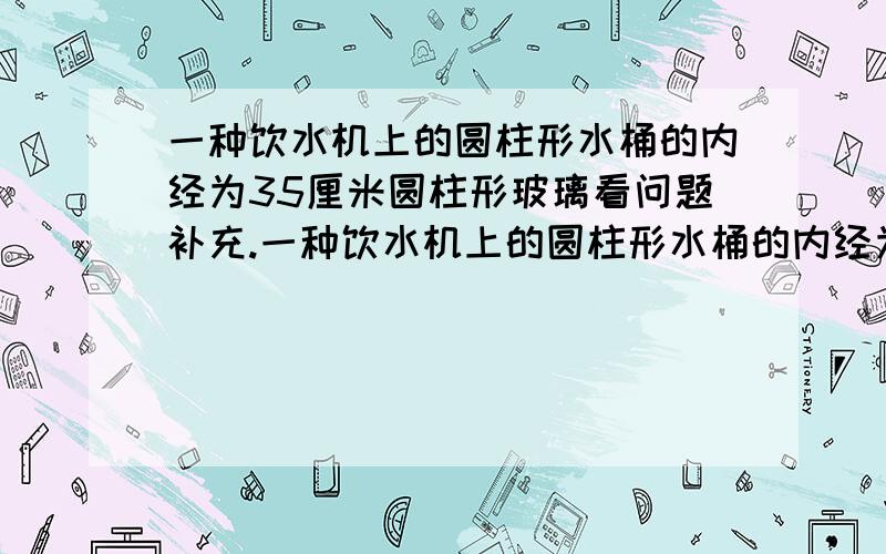 一种饮水机上的圆柱形水桶的内经为35厘米圆柱形玻璃看问题补充.一种饮水机上的圆柱形水桶的内经为35厘米,内壁高为35厘米.有一种内经为6厘米,内壁高为10厘米的圆柱形玻璃杯.如果把一桶