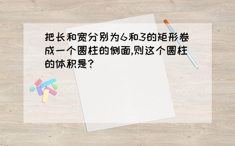 把长和宽分别为6和3的矩形卷成一个圆柱的侧面,则这个圆柱的体积是?