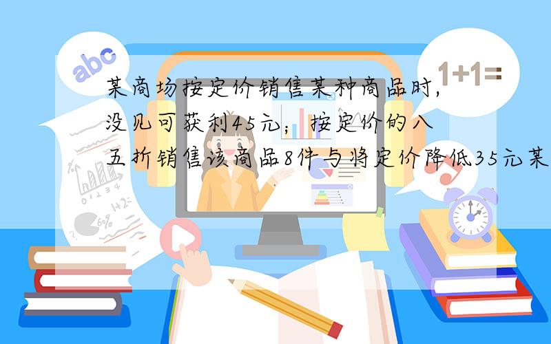 某商场按定价销售某种商品时,没见可获利45元；按定价的八五折销售该商品8件与将定价降低35元某商场按定价出售某商品时,每件可获利45元,按定价85折出售该商品8家与按定价降低35愿销售该