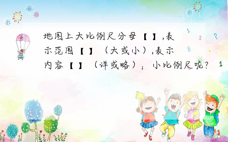 地图上大比例尺分母【 】,表示范围【 】（大或小）,表示内容【 】（详或略）；小比例尺呢?