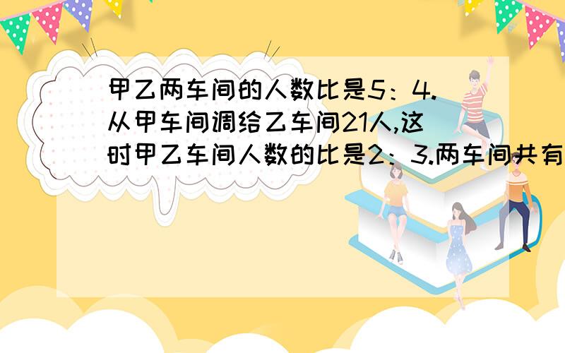 甲乙两车间的人数比是5：4.从甲车间调给乙车间21人,这时甲乙车间人数的比是2：3.两车间共有多少人甲乙两车间的人数比是5：4.从甲车间调给乙车间21人,这时甲乙车间人数的比是2：3.两车间