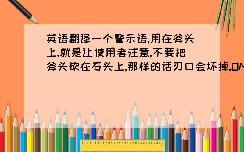 英语翻译一个警示语,用在斧头上,就是让使用者注意,不要把斧头砍在石头上,那样的话刃口会坏掉.ON STONE”是不是可以?还有其他更好的?