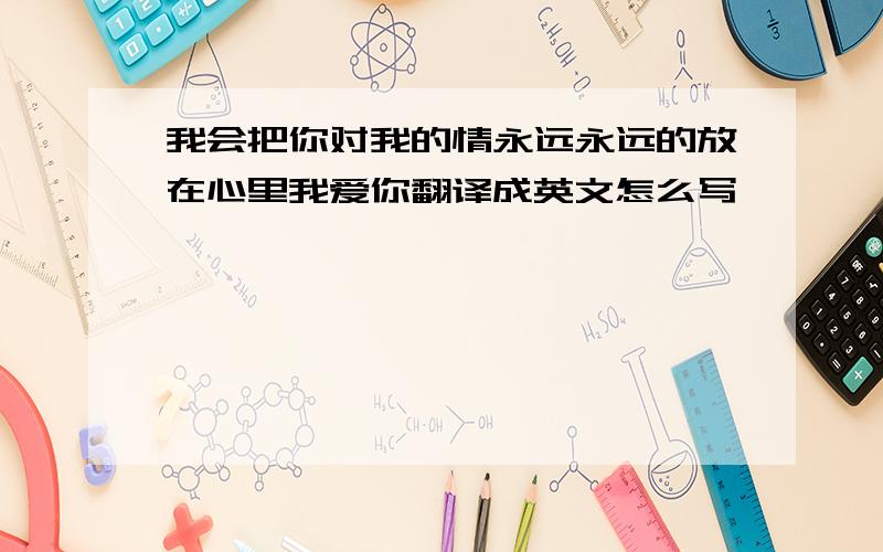 我会把你对我的情永远永远的放在心里我爱你翻译成英文怎么写