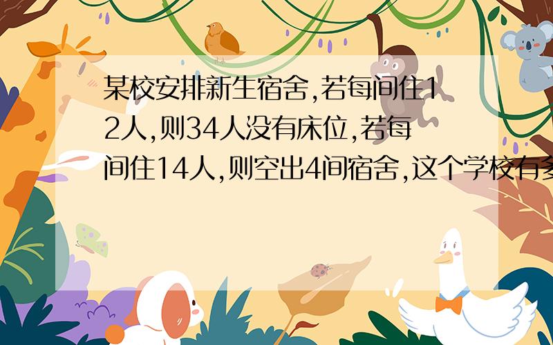 某校安排新生宿舍,若每间住12人,则34人没有床位,若每间住14人,则空出4间宿舍,这个学校有多少间宿舍?多少名新生?