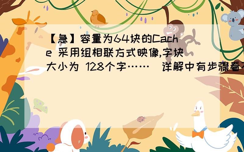 【急】容量为64块的Cache 采用组相联方式映像,字块大小为 128个字……(详解中有步骤看不懂 容量为64块的Cache 采用组相联方式映像,字块大小为 128个字,每4块为一组.若 主存容量为4096 块,且以