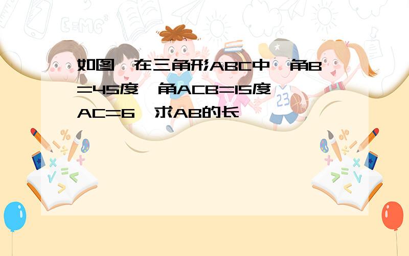 如图,在三角形ABC中,角B=45度,角ACB=15度,AC=6,求AB的长