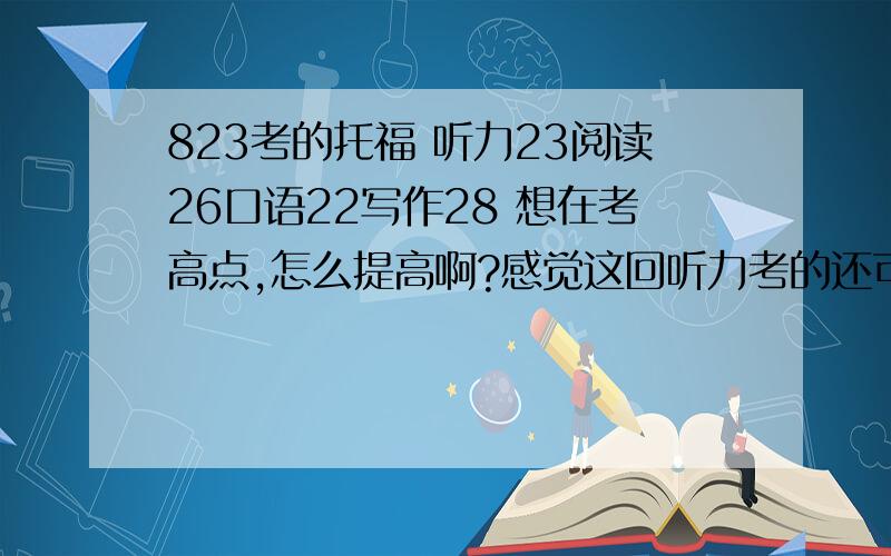 823考的托福 听力23阅读26口语22写作28 想在考高点,怎么提高啊?感觉这回听力考的还可以但是考的时候感觉对话还是有点问题,lecture都听懂了也有拿不准的题目.这种托福成绩申请美国高中问题