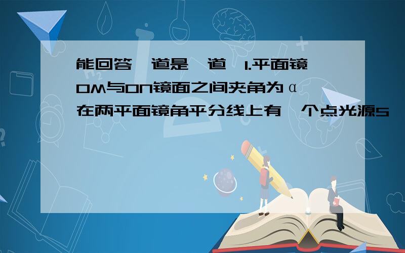 能回答一道是一道,1.平面镜OM与ON镜面之间夹角为α,在两平面镜角平分线上有一个点光源S,如果要保证S发出的任意一条光线最多只能产生两次反射,则α的最小值是 ( ) (A)120° (B)90° (C)72° (D)602.