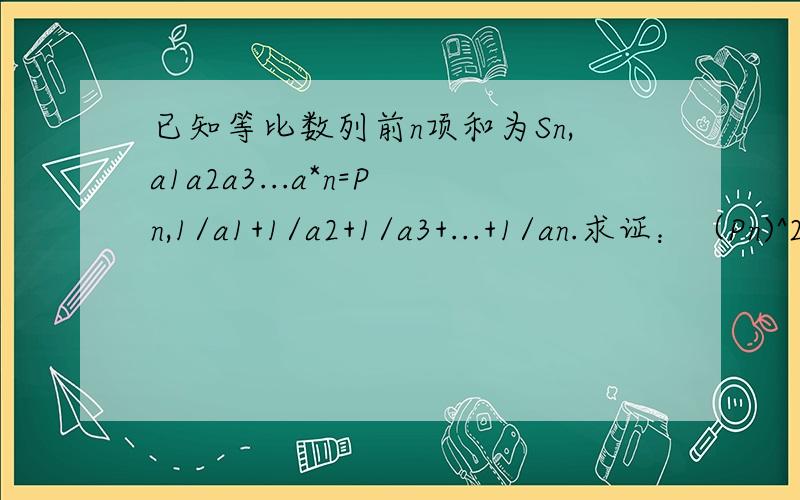 已知等比数列前n项和为Sn,a1a2a3...a*n=Pn,1/a1+1/a2+1/a3+...+1/an.求证：（Pn)^2=(Sn/Tn)^n