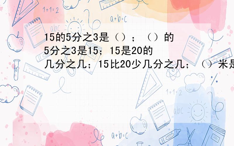 15的5分之3是（）；（）的5分之3是15；15是20的几分之几；15比20少几分之几；（）米是4分之3米的3分之2；3分之1千克是5分之6千克的（）；（）平方米的6分之5是300平方米