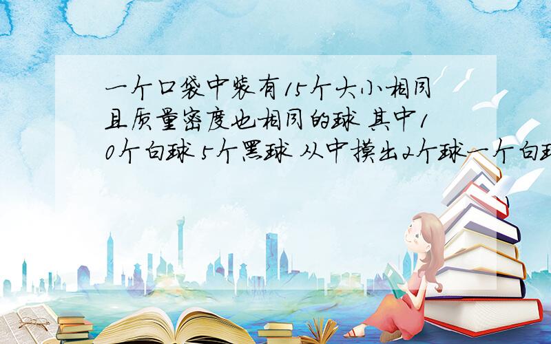 一个口袋中装有15个大小相同且质量密度也相同的球 其中10个白球 5个黑球 从中摸出2个球一个白球和一个黑球的概率两个都是黑球的概率