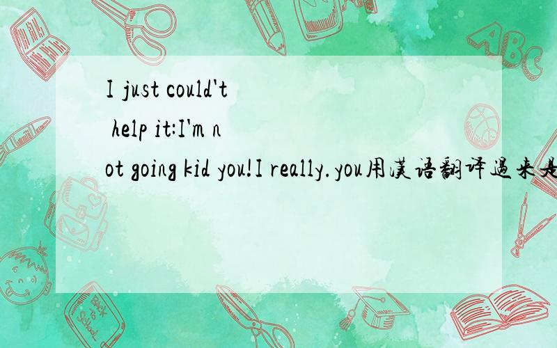 I just could't help it:I'm not going kid you!I really.you用汉语翻译过来是什么意思?