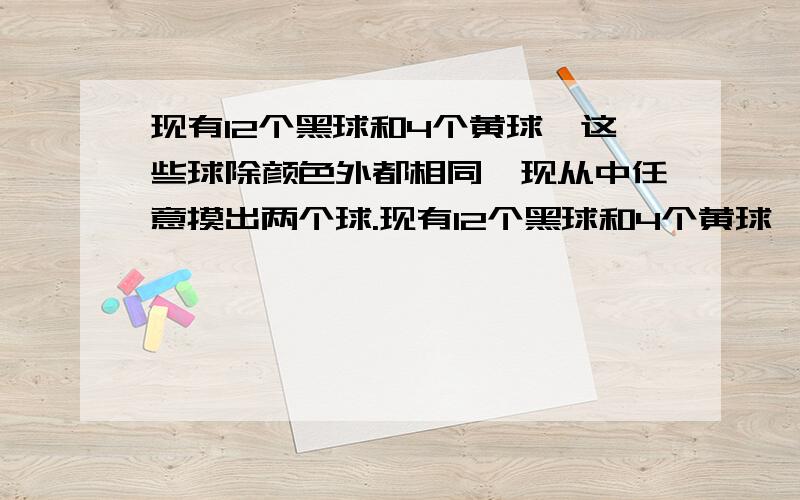 现有12个黑球和4个黄球,这些球除颜色外都相同,现从中任意摸出两个球.现有12个黑球和4个黄球,这些球除颜色外都相同,现从中任意摸出两个球,问:(1)猜想:摸出两个黑球的概率与摸出两个黄球