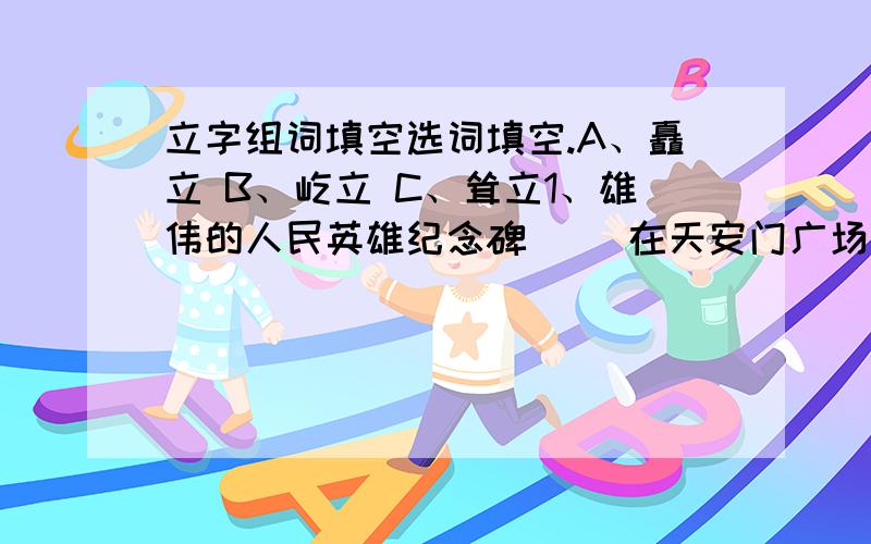 立字组词填空选词填空.A、矗立 B、屹立 C、耸立1、雄伟的人民英雄纪念碑（ ）在天安门广场上.2、电视发射塔像擎天柱一般（  ）在山顶上.3、珠穆朗玛峰高高地（  ）在喜马拉雅山峰之间.