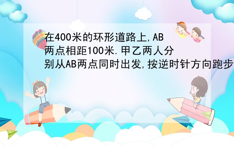 在400米的环形道路上,AB两点相距100米.甲乙两人分别从AB两点同时出发,按逆时针方向跑步,甲每秒跑5米,乙每秒跑4米,每人跑100米都要停10秒,那么甲追上乙需要多少秒?是要有第