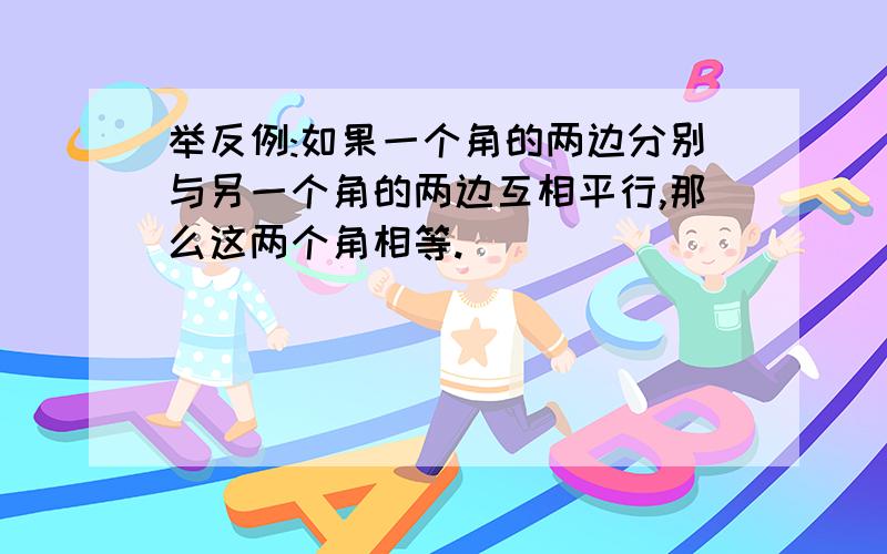 举反例:如果一个角的两边分别与另一个角的两边互相平行,那么这两个角相等.