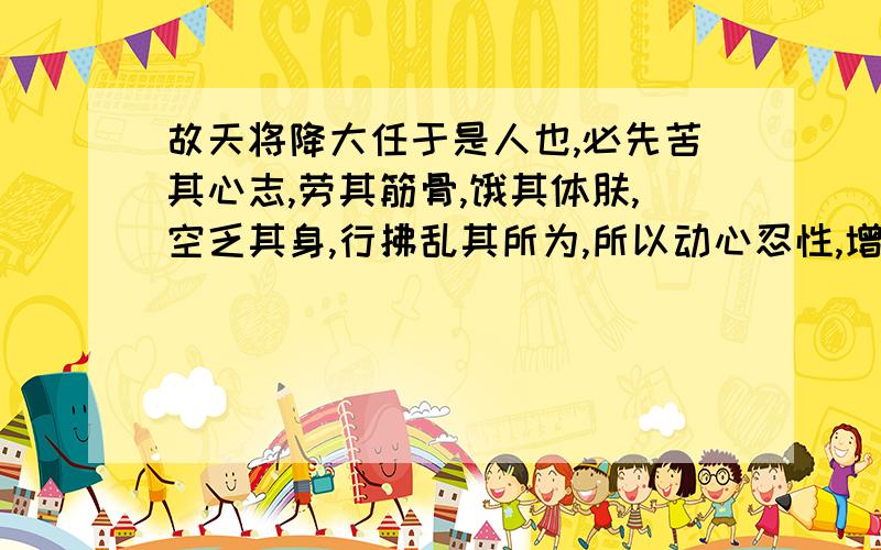 故天将降大任于是人也,必先苦其心志,劳其筋骨,饿其体肤,空乏其身,行拂乱其所为,所以动心忍性,增益其所不能.