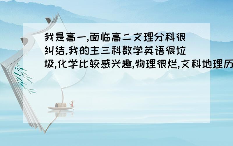 我是高一,面临高二文理分科很纠结.我的主三科数学英语很垃圾,化学比较感兴趣,物理很烂,文科地理历史政治都还过得去,我很纠结,到底选文选理?很多人都说理科好就业,文科没前途,但我对理