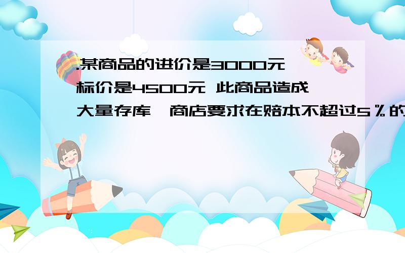 .某商品的进价是3000元,标价是4500元 此商品造成大量存库,商店要求在赔本不超过5％的售价打折出售,最低