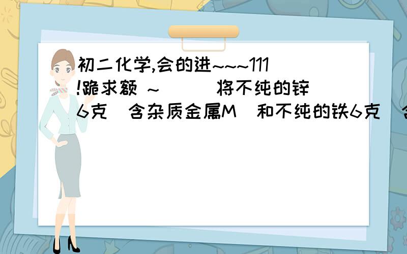 初二化学,会的进~~~111!跪求额 ~```将不纯的锌6克（含杂质金属M）和不纯的铁6克（含杂质金属N）,分别与足量的稀硫酸反应到不再有氢气产生,得到的氢气都是0.2克,则M、N可能是：（ ）A, M--Mg, N