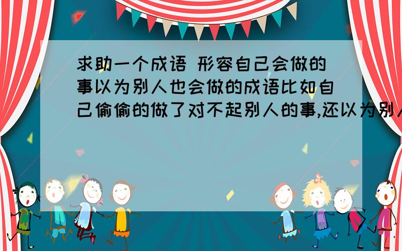 求助一个成语 形容自己会做的事以为别人也会做的成语比如自己偷偷的做了对不起别人的事,还以为别人也会偷偷的做同样的事对不起他