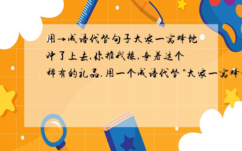 用→成语代替句子大家一窝蜂地冲了上去,你推我搡,争着这个稀有的礼品.用一个成语代替“大家一窝蜂地冲了上去”这个句子.