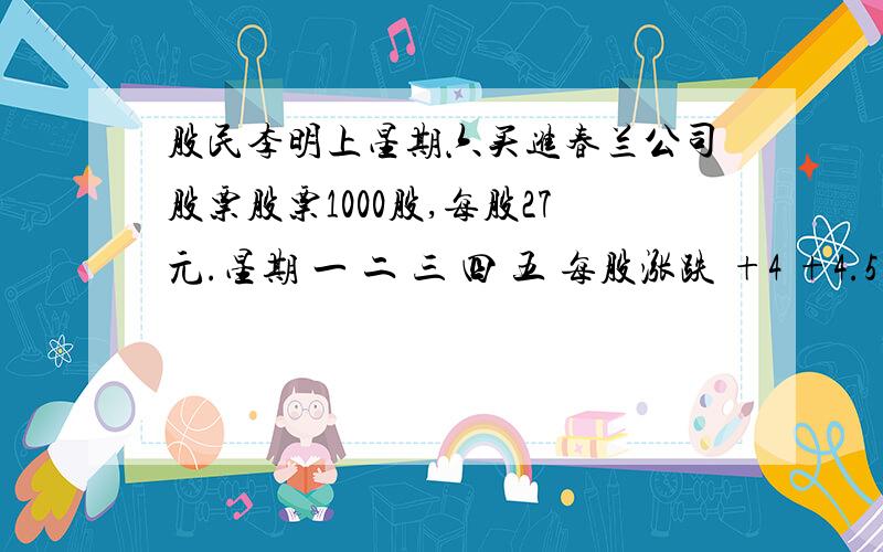 股民李明上星期六买进春兰公司股票股票1000股,每股27元.星期 一 二 三 四 五 每股涨跌 +4 +4.5 -2 -2.5 +6 已知李明买进股票时服了0.15％的手续费,卖出时需付成交额的0.15%的手续费和0.1%的交易税,