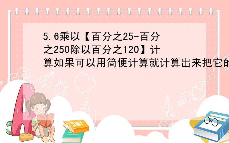 5.6乘以【百分之25-百分之250除以百分之120】计算如果可以用简便计算就计算出来把它的步骤写下来