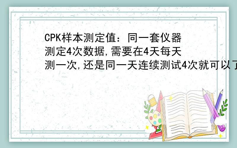 CPK样本测定值：同一套仪器测定4次数据,需要在4天每天测一次,还是同一天连续测试4次就可以了测试产品的稳定性