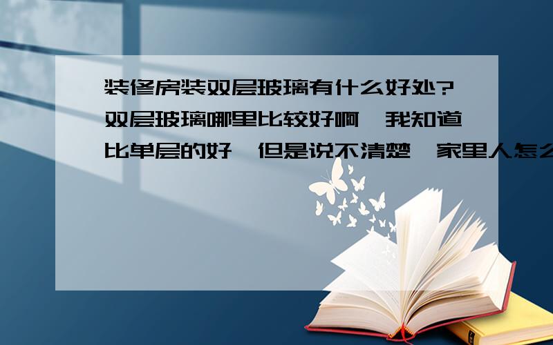 装修房装双层玻璃有什么好处?双层玻璃哪里比较好啊,我知道比单层的好,但是说不清楚,家里人怎么也不肯装.郁闷中,知道的告诉下怎么说服家里人啊.在这里多谢了.