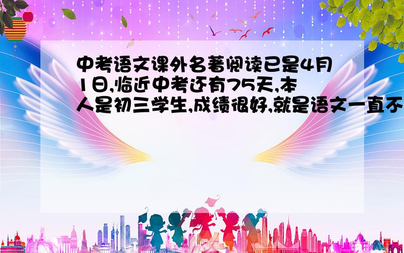 中考语文课外名著阅读已是4月1日,临近中考还有75天,本人是初三学生,成绩很好,就是语文一直不大理想,只是不拖我分就好,我从小很少看书 .靠聪明过日子,中考要考什么课外阅读,就是课本后