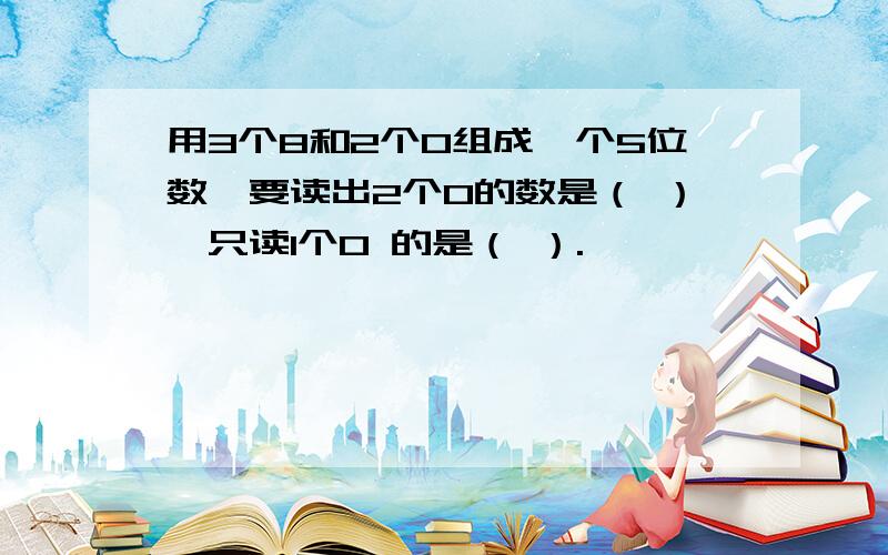 用3个8和2个0组成一个5位数,要读出2个0的数是（ ）,只读1个0 的是（ ）.