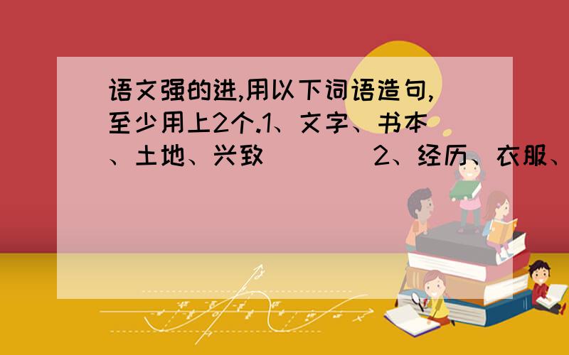 语文强的进,用以下词语造句,至少用上2个.1、文字、书本、土地、兴致        2、经历、衣服、花朵、美丽3、汽车、黑板、电脑、一望无际不难搞我就不会上网提问了- -