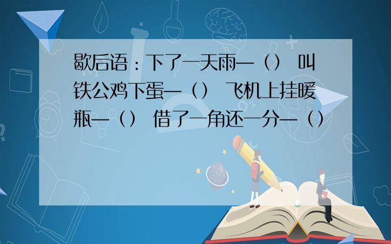 歇后语：下了一天雨—（） 叫铁公鸡下蛋—（） 飞机上挂暖瓶—（） 借了一角还一分—（）