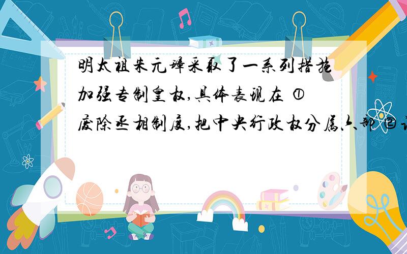 明太祖朱元璋采取了一系列措施加强专制皇权,具体表现在 ①废除丞相制度,把中央行政权分属六部 ②让锦衣卫兼做秘密警察,负责监视、侦察 ③设立东厂、西厂等特务机构 ④设置军机处 ⑤