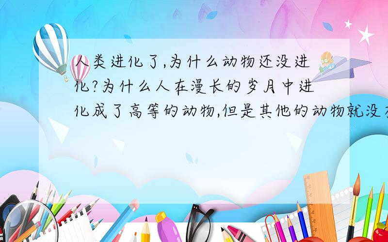 人类进化了,为什么动物还没进化?为什么人在漫长的岁月中进化成了高等的动物,但是其他的动物就没有呢?