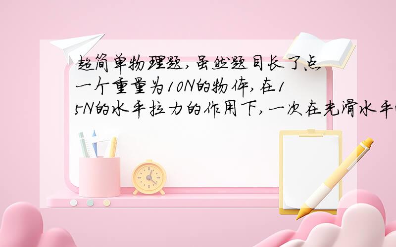 超简单物理题,虽然题目长了点一个重量为10N的物体,在15N的水平拉力的作用下,一次在光滑水平面上移动0.5m,另一次在粗糙水平面上移动相同的距离,粗糙面与物体间的动摩擦因数为0.2.在这两种