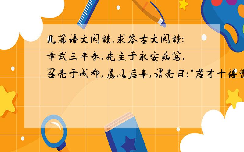 几篇语文阅读.求答古文阅读：章武三年春,先主于永安病笃,召亮于成都,属以后事,谓亮曰：“君才十倍曹丕,必能安国,终定大事.若嗣子可辅,辅之；如其不才,君可自取.”亮涕泣曰：“臣敢竭