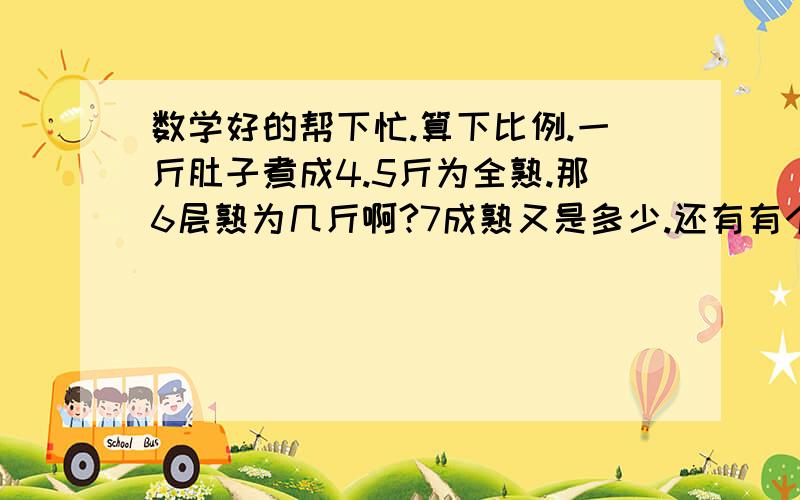 数学好的帮下忙.算下比例.一斤肚子煮成4.5斤为全熟.那6层熟为几斤啊?7成熟又是多少.还有有个5.8斤的肚子要煮成6成熟为多少斤.一层熟之间的比例多少?以后煮肚子怎么算!大家对不起,我输错