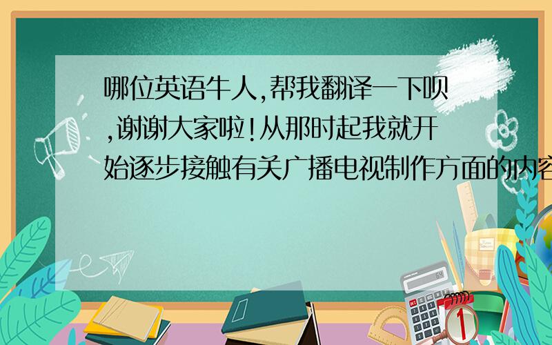 哪位英语牛人,帮我翻译一下呗,谢谢大家啦!从那时起我就开始逐步接触有关广播电视制作方面的内容.也是从那时起变成一个.求翻译,不要用在线软件哦,跪谢!