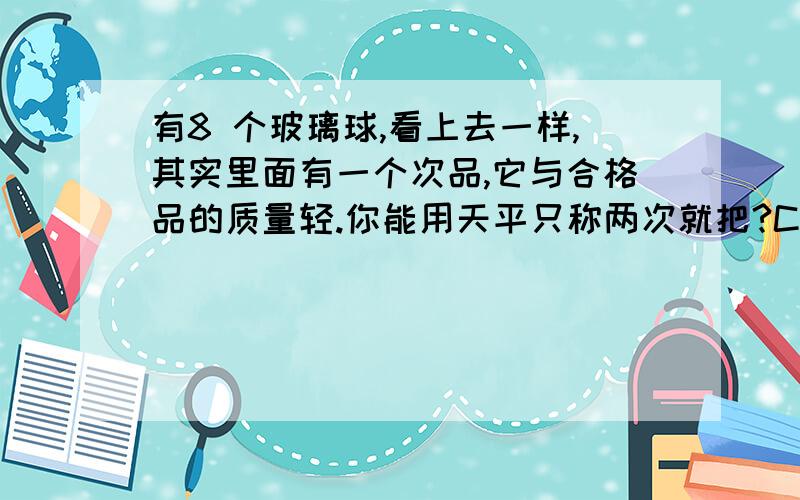 有8 个玻璃球,看上去一样,其实里面有一个次品,它与合格品的质量轻.你能用天平只称两次就把?C找出次品