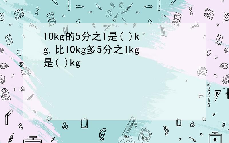 10kg的5分之1是( )kg,比10kg多5分之1kg是( )kg