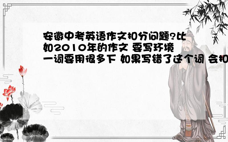 安徽中考英语作文扣分问题?比如2010年的作文 要写环境一词要用很多下 如果写错了这个词 会扣多少分能?（要用很多次） 如果模糊地不用那个词 保护环境写为 protect water,trees,flowers.如果该用