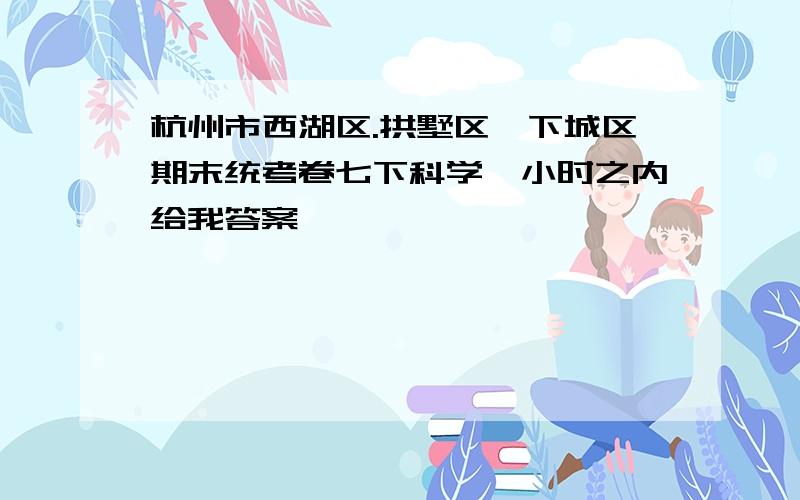 杭州市西湖区.拱墅区,下城区期末统考卷七下科学一小时之内给我答案