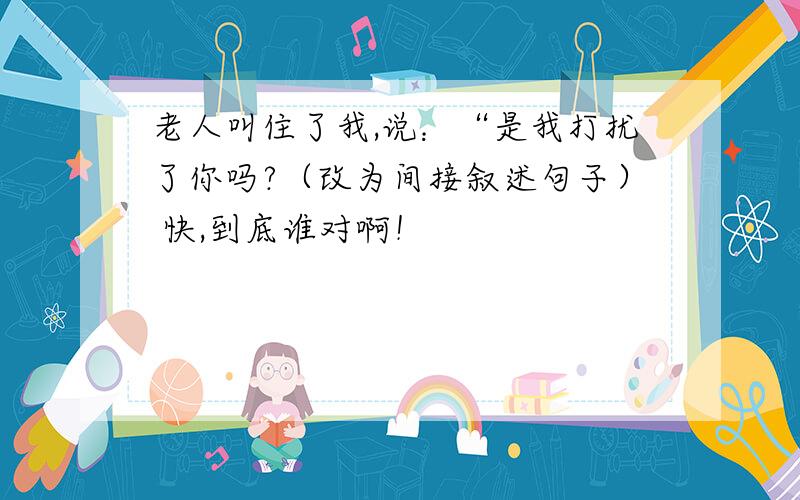 老人叫住了我,说：“是我打扰了你吗?（改为间接叙述句子） 快,到底谁对啊！