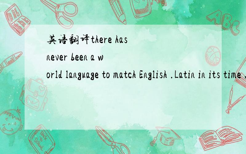 英语翻译there has never been a world language to match English .Latin in its time ,Italian in the 16th and 17th centuries and French in the 18th and 19th centuries did not close to the penetration and pervasiveness of English today .On the growth