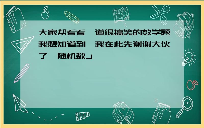 大家帮看看一道很搞笑的数学题我想知道到,我在此先谢谢大伙了{随机数J